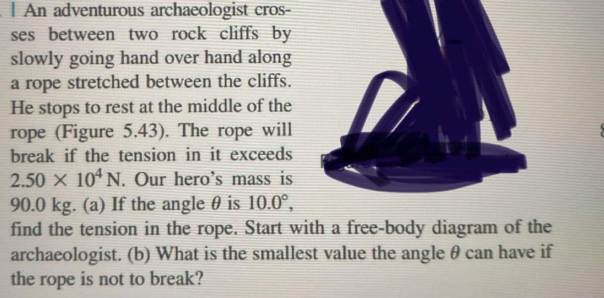 I An adventurous archaeologist cros-
ses between two rock cliffs by
slowly going hand over hand along
a rope stretched between the cliffs.
He stops to rest at the middle of the
rope (Figure 5.43). The rope will
break if the tension in it exceeds
2.50 × 104 N. Our hero's mass is
90.0 kg. (a) If the angle 0 is 10.0⁰,
find the tension in the rope. Start with a free-body diagram of the
archaeologist. (b) What is the smallest value the angle 0 can have if
the rope is not to break?
E
