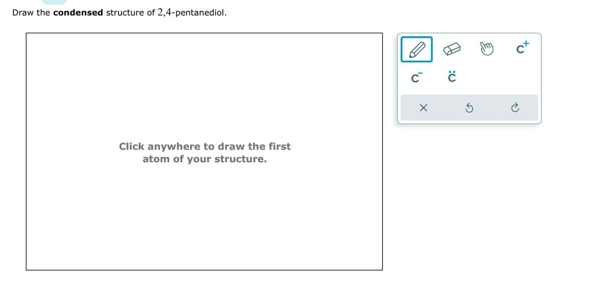 Draw the condensed structure of 2,4-pentanediol.
Click anywhere to draw the first
atom of your structure.
C C
X
Ś
Cx
è