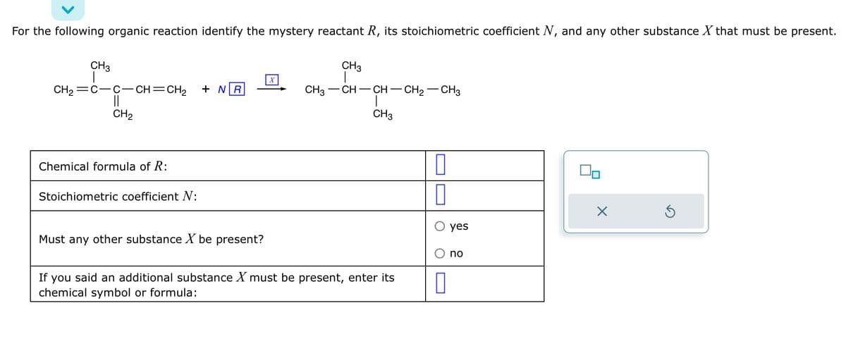 For the following organic reaction identify the mystery reactant R, its stoichiometric coefficient N, and any other substance X that must be present.
CH3
CH₂ =C-C-CH=CH₂
||
CH₂
Chemical formula of R:
Stoichiometric coefficient N:
+ NR
Must any other substance X be present?
X
CH3
|
CH3 CH–CH–CH2–CH3
T
CH3
If you said an additional substance X must be present, enter its
chemical symbol or formula:
0
yes
no
90
X
5
