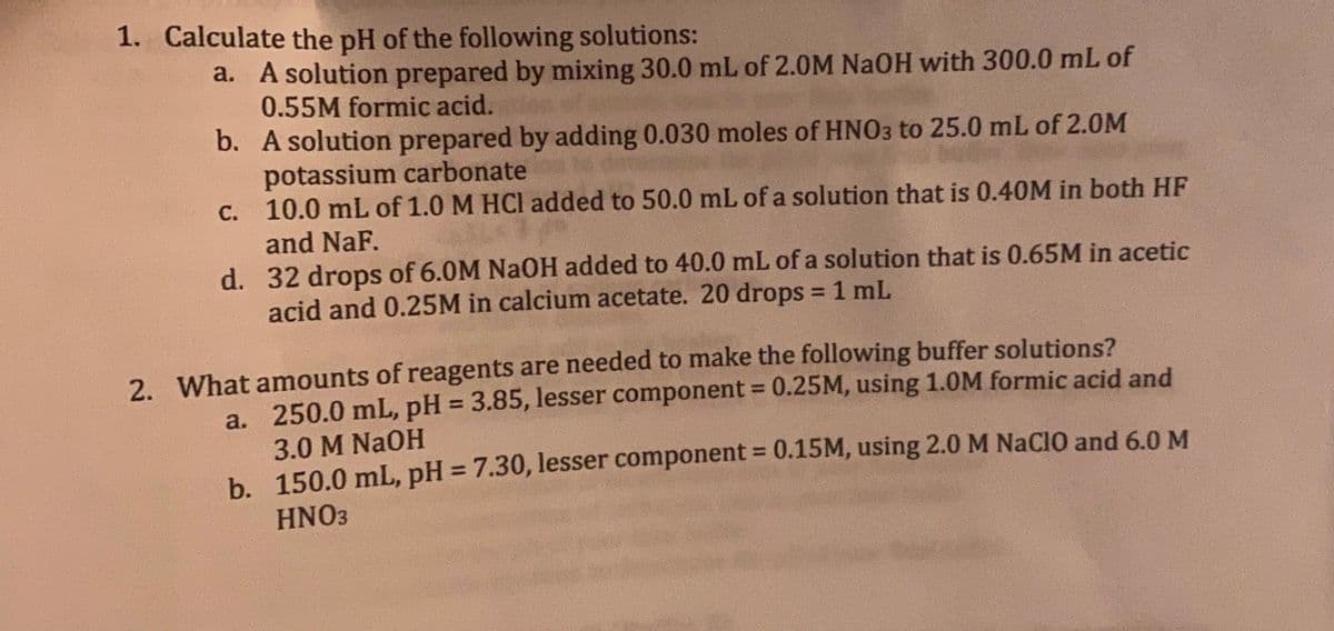 1. Calculate the pH of the following solutions:
a. A solution prepared by mixing 30.0 mL of 2.0M NaOH with 300.0 mL of
0.55M formic acid.
b.
A solution prepared by adding 0.030 moles of HNO3 to 25.0 mL of 2.0M
potassium carbonate
c.
10.0 mL of 1.0 M HCl added to 50.0 mL of a solution that is 0.40M in both HF
and NaF.
d. 32 drops of 6.0M NaOH added to 40.0 mL of a solution that is 0.65M in acetic
acid and 0.25M in calcium acetate. 20 drops = 1 mL
2. What amounts of reagents are needed to make the following buffer solutions?
250.0 mL, pH = 3.85, lesser component = 0.25M, using 1.0M formic acid and
3.0 M NaOH
a.
b.
150.0 mL, pH = 7.30, lesser component = 0.15M, using 2.0 M NaClO and 6.0 M
HNO3