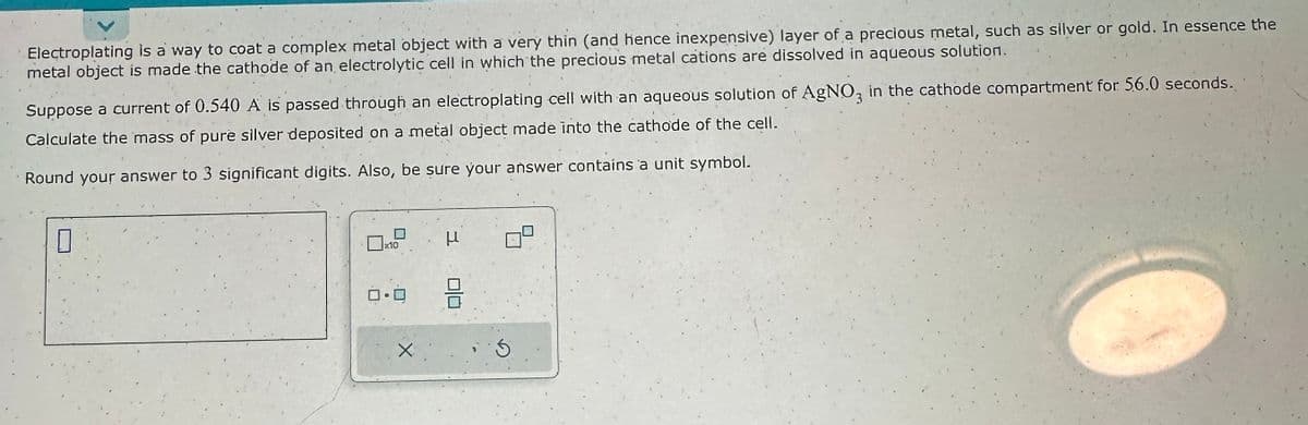 Electroplating is a way to coat a complex metal object with a very thin (and hence inexpensive) layer of a precious metal, such as silver or gold. In essence the
metal object is made the cathode of an electrolytic cell in which the precious metal cations are dissolved in aqueous solution.
Suppose a current of 0.540 A is passed through an electroplating cell with an aqueous solution of AgNO3 in the cathode compartment for 56.0 seconds.
Calculate the mass of pure silver deposited on a metal object made into the cathode of the cell.
Round your answer to 3 significant digits. Also, be sure your answer contains a unit symbol.
0
10
0.0
X
3
μ
010
:5