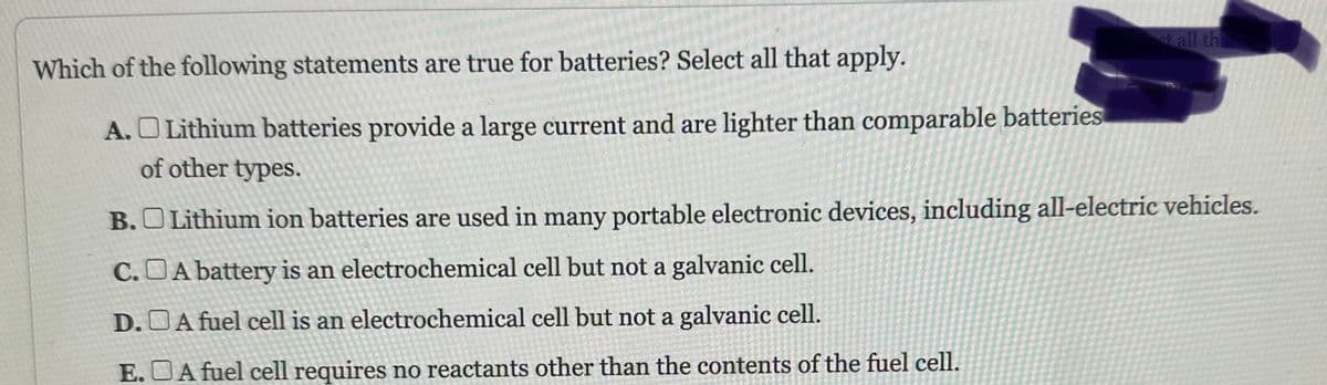 Which of the following statements are true for batteries? Select all that apply.
A. Lithium batteries provide a large current and are lighter than comparable batteries
of other types.
st all tha
B. Lithium ion batteries are used in many portable electronic devices, including all-electric vehicles.
C.A battery is an electrochemical cell but not a galvanic cell.
D.A fuel cell is an electrochemical cell but not a galvanic cell.
E.A fuel cell requires no reactants other than the contents of the fuel cell.