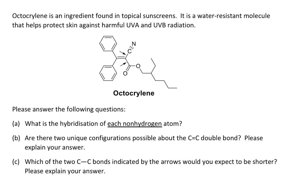 Octocrylene is an ingredient found in topical sunscreens. It is a water-resistant molecule
that helps protect skin against harmful UVA and UVB radiation.
Octocrylene
Please answer the following questions:
(a) What is the hybridisation of each nonhydrogen atom?
(b) Are there two unique configurations possible about the C=C double bond? Please
explain your answer.
(c) Which of the two C-C bonds indicated by the arrows would you expect to be shorter?
Please explain your answer.
