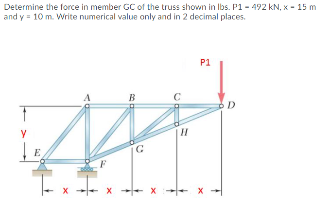 Determine the force in member GC of the truss shown in Ibs. P1 = 492 kN, x = 15 m
and y = 10 m. Write numerical value only and in 2 decimal places.
P1
A
В
C
D
y
H
| E
G
F
