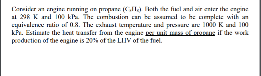 Consider an engine running on propane (C3Hg). Both the fuel and air enter the engine
at 298 K and 100 kPa. The combustion can be assumed to be complete with an
equivalence ratio of 0.8. The exhaust temperature and pressure are 1000 K and 100
kPa. Estimate the heat transfer from the engine per unit mass of propane if the work
production of the engine is 20% of the LHV of the fuel.
