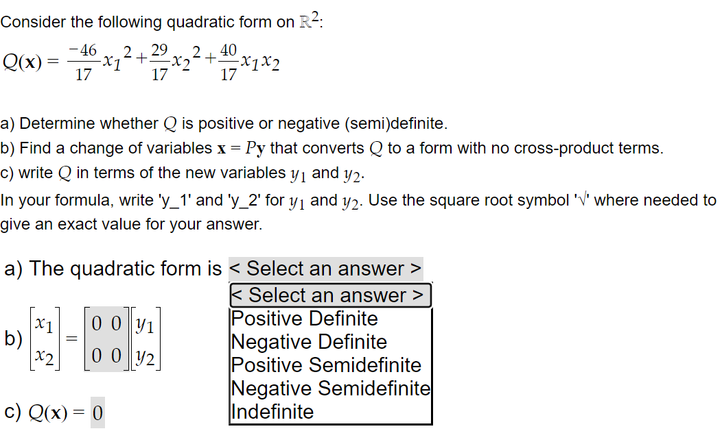 Consider the following quadratic form on R²:
- 4608x₁² + 2/2/²
2 29
-X1
17
17
Q(x):
=
b)
x₁
2
a) Determine whether Q is positive or negative (semi)definite.
b) Find a change of variables x = Py that converts Q to a form with no cross-product terms.
and y2.
c) write Q in terms of the new variables y1
In your formula, write 'y_1' and 'y_2' for y₁ and y2. Use the square root symbol '√' where needed to
give an exact value for your answer.
y1
0012
+400/Xx1
a) The quadratic form is < Select an answer
Select an answer >
c) Q(x) = 0
-x₂² +-
-x1x2
17
Positive Definite
Negative Definite
Positive Semidefinite
Negative Semidefinite
Indefinite