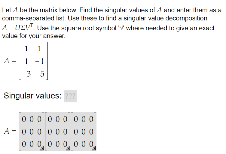 Let A be the matrix below. Find the singular values of A and enter them as a
comma-separated list. Use these to find a singular value decomposition
A = UV¹. Use the square root symbol '√' where needed to give an exact
value for your answer.
1 1
1 -1
-3 -5
A =
Singular values: ???
0 0 0 0 0 0
0 0 0
A = 0 0 0 0 0 0 0 0 0
0 0 0 0 0 0
0 0 0,