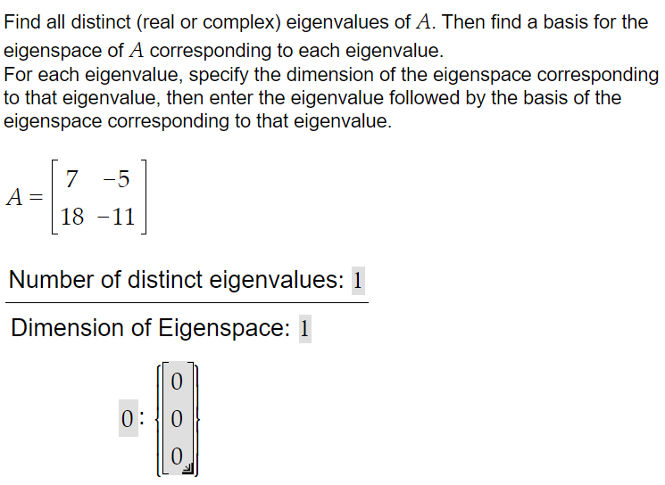 Find all distinct (real or complex) eigenvalues of A. Then find a basis for the
eigenspace of A corresponding to each eigenvalue.
For each eigenvalue, specify the dimension of the eigenspace corresponding
to that eigenvalue, then enter the eigenvalue followed by the basis of the
eigenspace corresponding to that eigenvalue.
A
=
7 -5
18 -11
Number of distinct eigenvalues: 1
Dimension of Eigenspace: 1
0
0: 0
0