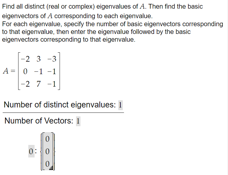 Find all distinct (real or complex) eigenvalues of A. Then find the basic
eigenvectors of A corresponding to each eigenvalue.
For each eigenvalue, specify the number of basic eigenvectors corresponding
to that eigenvalue, then enter the eigenvalue followed by the basic
eigenvectors corresponding to that eigenvalue.
-2 3-3
A = 0 -1
-1
−1
-2 7 -1
Number of distinct eigenvalues: 1
Number of Vectors: 1
0:
0
0