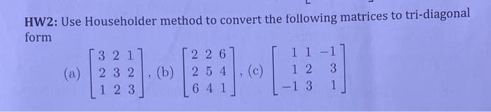 HW2: Use Householder method to convert the following matrices to tri-diagonal
form
3 2 1
(a) 2 32
123
226
, (b) 25 4
641
1
1 1
[#
-1 3
12 3
1