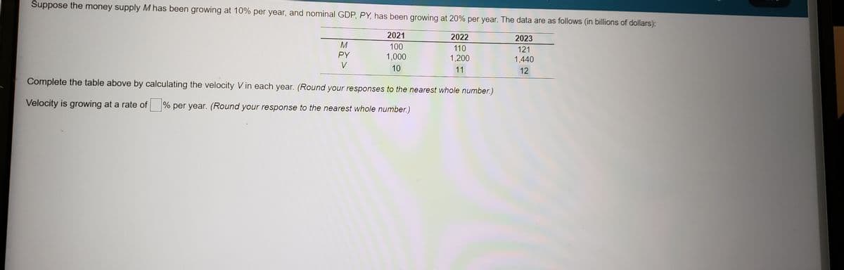 Suppose the money supply M has been growing at 10% per year, and nominal GDP, PY, has been growing at 20% per year. The data are as follows (in billions of dollars):
2021
2022
2023
M
100
110
121
PY
1,000
1,200
1,440
V
10
11
12
Complete the table above by calculating the velocity V in each year. (Round your responses to the nearest whole number.)
Velocity is growing at a rate of % per year. (Round your response to the nearest whole number.)
