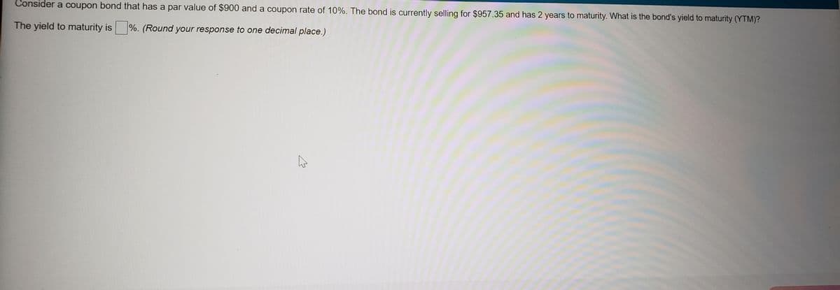 Consider a coupon bond that has a par value of $900 and a coupon rate of 10%. The bond is currently selling for $957.35 and has 2 years to maturity. What is the bond's yield to maturity (YTM)?
The yield to maturity is %. (Round your response to one decimal place.)
