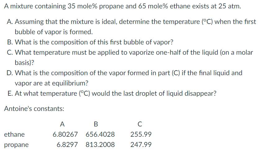 A mixture containing 35 mole% propane and 65 mole% ethane exists at 25 atm.
A. Assuming that the mixture is ideal, determine the temperature (°C) when the first
bubble of vapor is formed.
B. What is the composition of this first bubble of vapor?
C. What temperature must be applied to vaporize one-half of the liquid (on a molar
basis)?
D. What is the composition of the vapor formed in part (C) if the final liquid and
vapor are at equilibrium?
E. At what temperature (°C) would the last droplet of liquid disappear?
Antoine's constants:
A
В
ethane
6.80267
656.4028
255.99
propane
6.8297
813.2008
247.99
