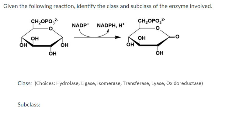 Given the following reaction, identify the class and subclass of the enzyme involved.
CH,OPO,2-
CH,OPO,2-
NADP* NADPH, H*
OH
ÓH
он
он
Он
Он
Он
Class: (Choices: Hydrolase, Ligase, Isomerase, Transferase, Lyase, Oxidoreductase)
Subclass:
