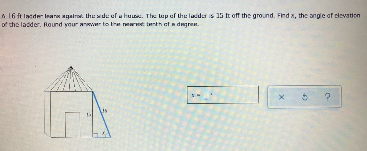 A 16 ft ladder leans against the side of a house. The top of the ladder is 15 ft off the ground. Find x, the angle of elevation
of the ladder. Round your answer to the nearest tenth of a degree.
X =
16
15
