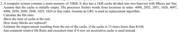 2. A computer system contains a main memory of 32KB. It also has a IKB cache divided into two-lines/set with 8Bytes per line.
Assume that the cache is initially empty. The processor fetches words from locations in order: 4098, 2052, 2051, 1026, 4097,
4096, 2050, 2049, 2048, 1025, 1024 in that order. Assume an LRU is used as replacement algorithm.
Calculate the Hit ratio.
Show the state of cache at the end.
How many blocks are replaced?
Estimate the improvement resulting from the use of the cache, if the cache is 15 times faster than RAM.
Just comment relative Hit Ratio and execution time if 4-way set associative cache is used instead.
