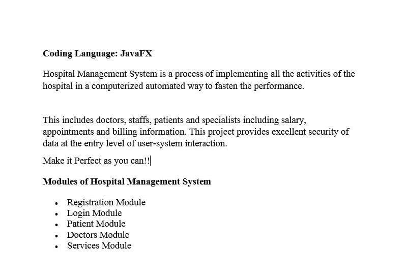 Coding Language: JavaFX
Hospital Management System is a process of implementing all the activities of the
hospital in a computerized automated way to fasten the performance.
This includes doctors, staffs, patients and specialists including salary,
appointments and billing information. This project provides excellent security of
data at the entry level of user-system interaction.
Make it Perfect as you can!!
Modules of Hospital Management System
Registration Module
Login Module
• Patient Module
• Doctors Module
• Services Module
