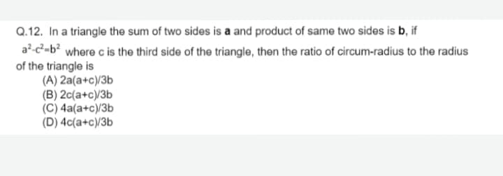 Q.12. In a triangle the sum of two sides is a and product of same two sides is b, if
a?-c-b? where c is the third side of the triangle, then the ratio of circum-radius to the radius
of the triangle is
(A) 2a(a+c)/3b
(B) 2c(a+c)/3b
(C) 4a(a+c)/3b
(D) 4c(a+c)/3b

