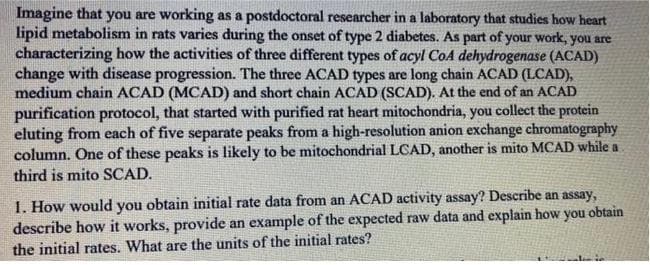 Imagine that you are working as a postdoctoral researcher in a laboratory that studies how heart
lipid metabolism in rats varies during the onset of type 2 diabetes. As part of your work, you are
characterizing how the activities of three different types of acyl CoA dehydrogenase (ACAD)
change with disease progression. The three ACAD types are long chain ACAD (LCAD),
medium chain ACAD (MCAD) and short chain ACAD (SCAD). At the end of an ACAD
purification protocol, that started with purified rat heart mitochondria, you collect the protein
eluting from each of five separate peaks from a high-resolution anion exchange chromatography
column. One of these peaks is likely to be mitochondrial LCAD, another is mito MCAD while a
third is mito SCAD.
1. How would you obtain initial rate data from an ACAD activity assay? Describe an assay,
describe how it works, provide an example of the expected raw data and explain how you obtain
the initial rates. What are the units of the initial rates?
