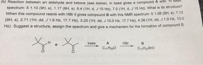 (b) Reaction between an aldehyde and ketone (see below), in base gives a compound A with
spectrum: 8 1.10 (9H, s), 1.17 (9H, s), 6,4 (1H. d. J 15 Hz), 7.0 (1H, d. J 15 Hz). What is its structure?
When this compound reacts with HBr it gives compound B with this NMR spectrum: õ 1.08 (9H, s), 1.13
(9H, s), 2.71 (1H, dd, J 1.9 Hz, 17.7 Hz), 3.25 (1H, dd, J 10.0 Hz, 17.7 Hz), 4.38 (1H, dd, J 1.9 Hz, 10.0
Hz). Suggest a structure, assign the spectrum and give a mechanism for the formation of compound B.
H.
base
HBr
B
C1H200
CH21Bro
