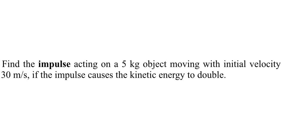 Find the impulse acting on a 5 kg object moving with initial velocity
30 m/s, if the impulse causes the kinetic energy to double.
