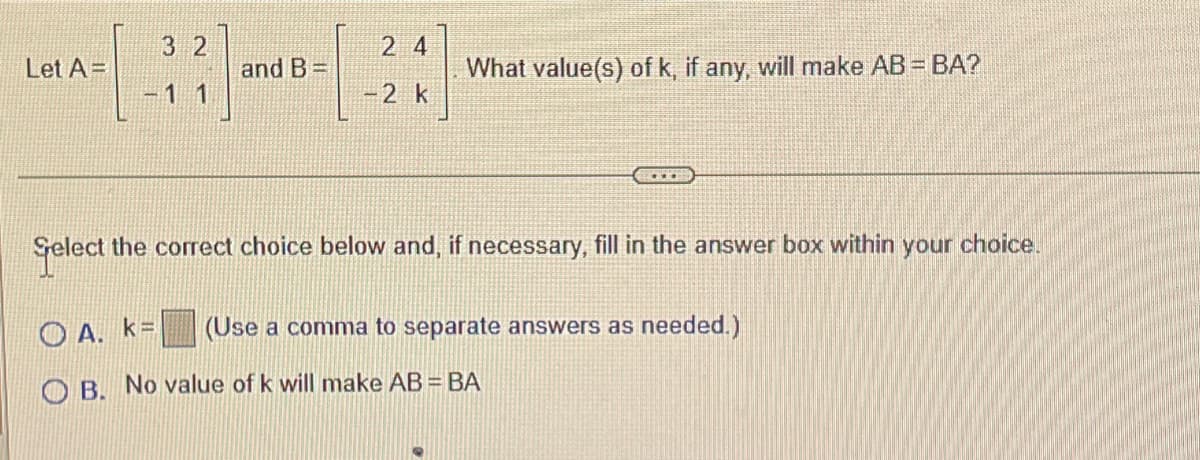 Let A=
3 2
11
and B=
24
-2 k
What value(s) of k, if any, will make AB = BA?
Select the correct choice below and, if necessary, fill in the answer box within your choice.
(Use a comma to separate answers as needed.)
OA. k=
OB. No value of k will make AB = BA