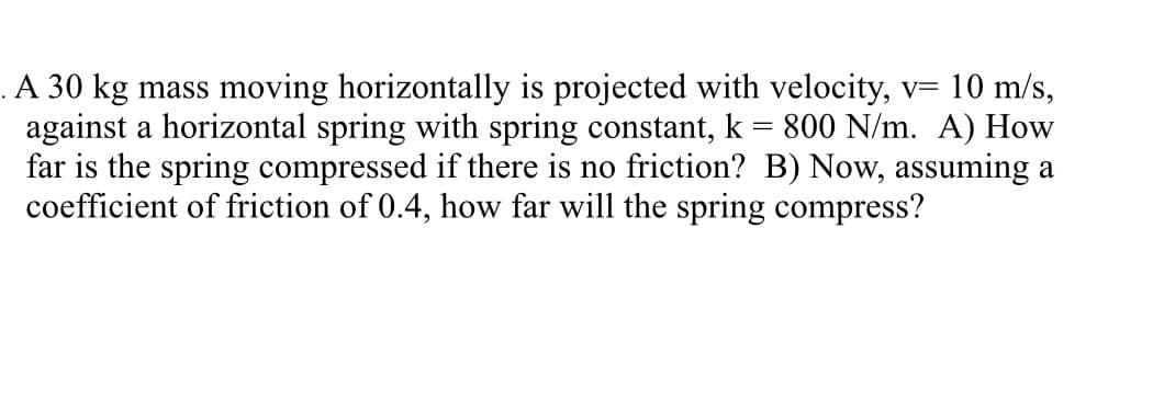 . A 30 kg mass moving horizontally is projected with velocity, v= 10 m/s,
against a horizontal spring with spring constant, k = 800 N/m. A) How
far is the spring compressed if there is no friction? B) Now, assuming a
coefficient of friction of 0.4, how far will the spring compress?