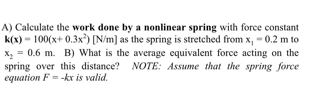 A) Calculate the work done by a nonlinear spring with force constant
k(x) = 100(x+ 0.3x²) [N/m] as the spring is stretched from x₁ = 0.2 m to
X2 = 0.6 m. B) What is the average equivalent force acting on the
spring over this distance? NOTE: Assume that the spring force
equation F= -kx is valid.