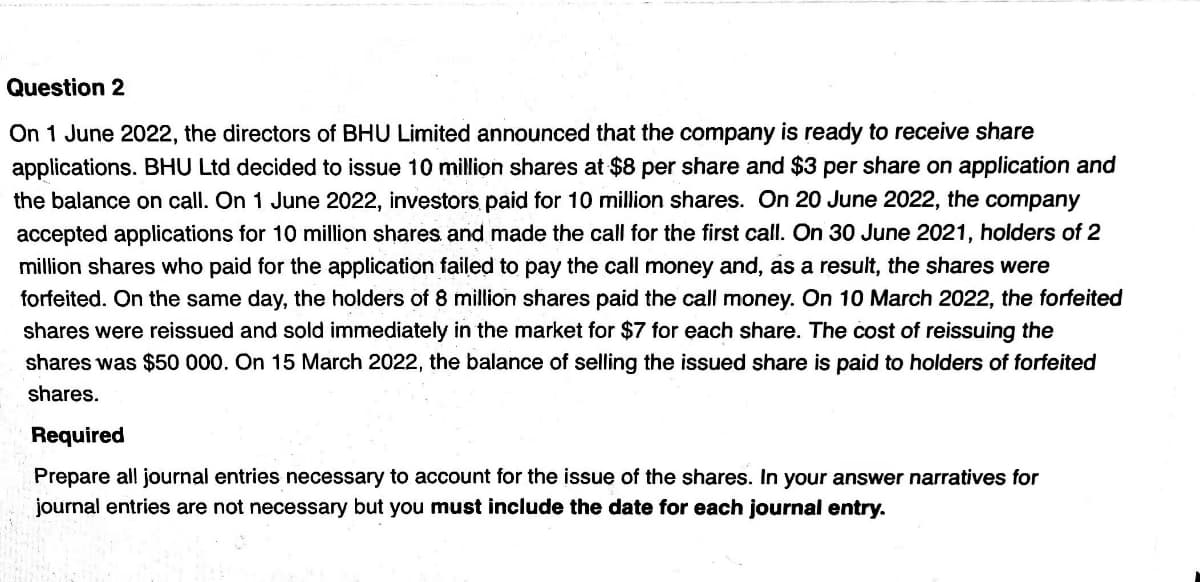 Question 2
On 1 June 2022, the directors of BHU Limited announced that the company is ready to receive share
applications. BHU Ltd decided to issue 10 million shares at $8 per share and $3 per share on application and
the balance on call. On 1 June 2022, investors paid for 10 million shares. On 20 June 2022, the company
accepted applications for 10 million shares and made the call for the first call. On 30 June 2021, holders of 2
million shares who paid for the application failed to pay the call money and, as a result, the shares were
forfeited. On the same day, the holders of 8 million shares paid the call money. On 10 March 2022, the forfeited
shares were reissued and sold immediately in the market for $7 for each share. The cost of reissuing the
shares was $50 000. On 15 March 2022, the balance of selling the issued share is paid to holders of forfeited
shares.
Required
Prepare all journal entries necessary to account for the issue of the shares. In your answer narratives for
journal entries are not necessary but you must include the date for each journal entry.