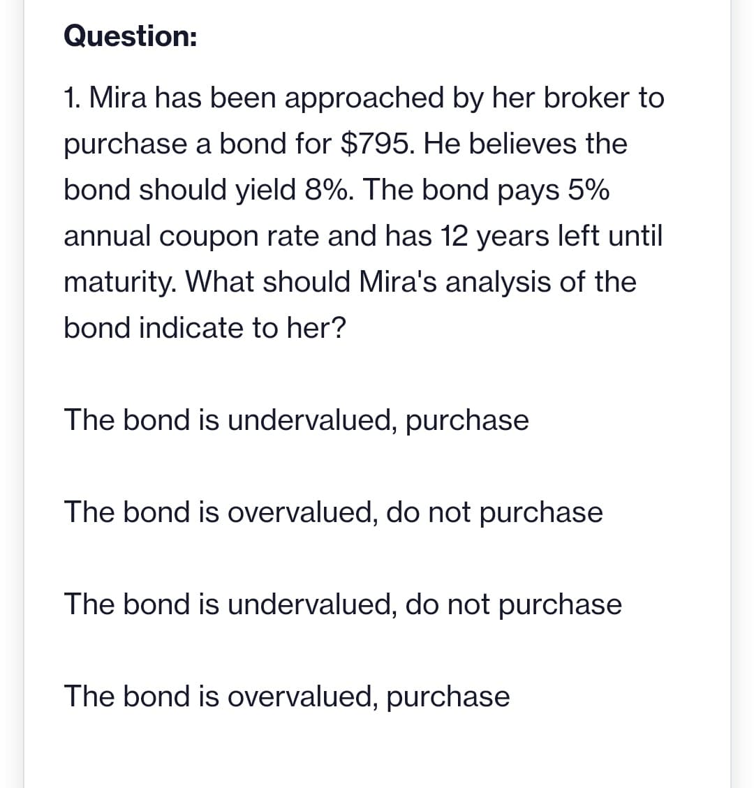 Question:
1. Mira has been approached by her broker to
purchase a bond for $795. He believes the
bond should yield 8%. The bond pays 5%
annual coupon rate and has 12 years left until
maturity. What should Mira's analysis of the
bond indicate to her?
The bond is undervalued, purchase
The bond is overvalued, do not purchase
The bond is undervalued, do not purchase
The bond is overvalued, purchase