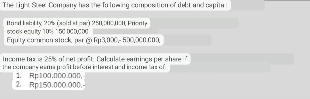 The Light Steel Company has the following composition of debt and capital:
Bond liability, 20% (sold at par) 250,000,000, Priority
stock equity 10% 150,000,000,
Equity common stock, par @ Rp3,000,- 500,000,000,
Income tax is 25% of net profit. Calculate earnings per share if
the company earns profit before interest and income tax of:
1. Rp100.000.000,-
2. Rp150.000.000,-