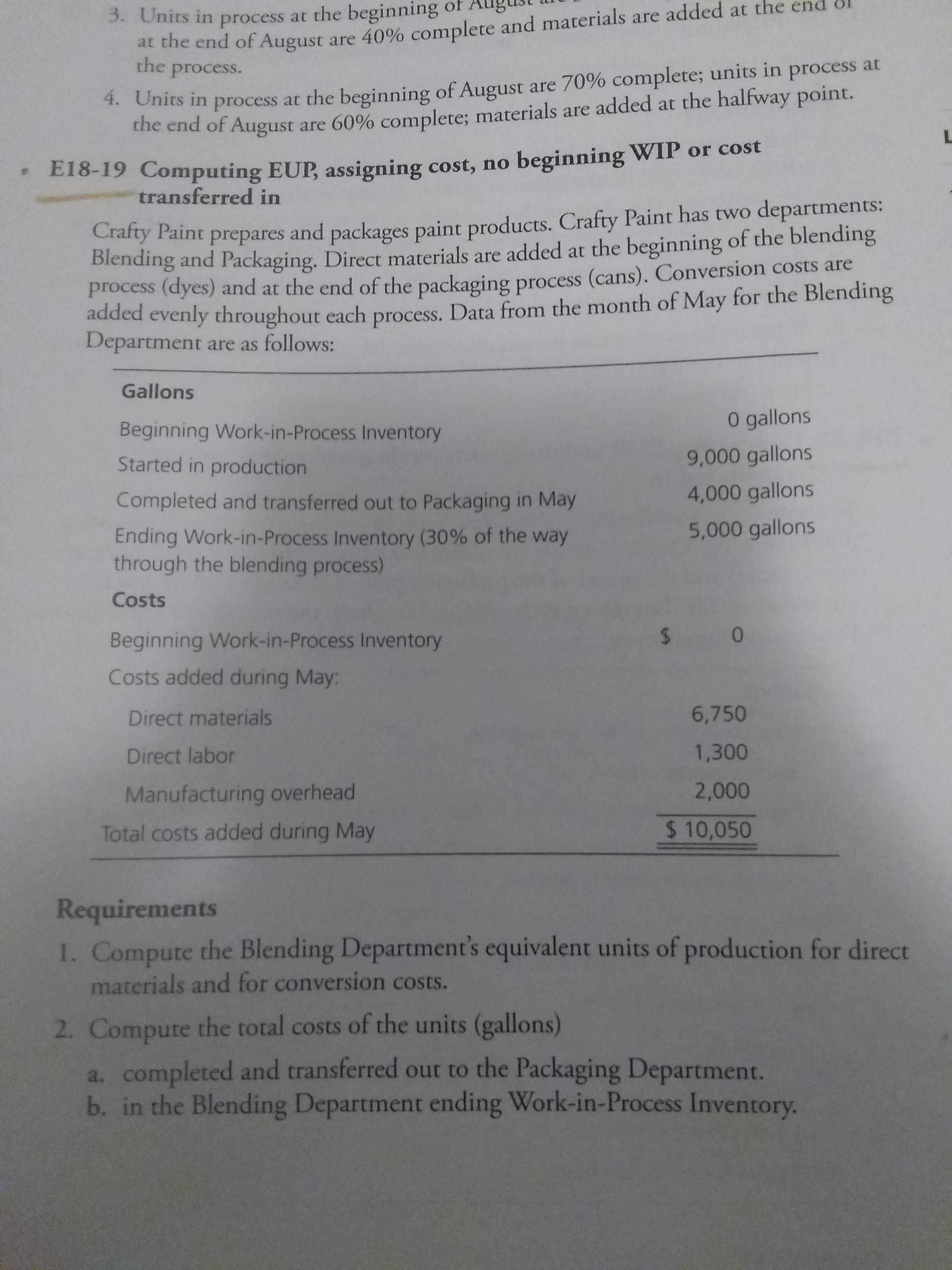 at the end of August are 40% complete and materials are added at the
the process.
3. Units in process at the beginning o
4. Units in process at the beginning of August are 70% complete; units in process at
the end of August
are 60% complete; materials are added at the halfway point.
beginning WIP or cost
E18-19 Computing EUP, assigning cost, no
transferred in
Crafty Paint prepares and packages paint products. Crafty Paint has two
Blending and Packaging. Direct materials are added at the beginning of the blending
process (dyes) and at the end of the packaging process (cans). Conversion costs are
added evenly throughout each process. Data from the month of May for the Blending
Department are as follows:
departments:
Gallons
O gallons
Beginning Work-in-Process Inventory
9,000 gallons
Started in production
4,000 gallons
Completed and transferred out to Packaging in May
5,000 gallons
Ending Work-in-Process Inventory (30% of the way
through the blending process)
Costs
$ 0
Beginning Work-in-Process Inventory
Costs added during May:
6,750
Direct materials
1,300
Direct labor
2,000
Manufacturing overhead
$ 10,050
Total costs added during May
Requirements
1. Compute the Blending Department's equivalent units of production for direct
materials and for conversion costs.
2. Compute the total costs of the units (gallons)
a. completed and transferred out to the Packaging Department.
b. in the Blending Department ending Work-in-Process Inventory.
