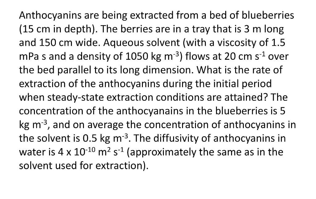Anthocyanins are being extracted from a bed of blueberries
(15 cm in depth). The berries are in a tray that is 3 m long
and 150 cm wide. Aqueous solvent (with a viscosity of 1.5
mPa s and a density of 1050 kg m3) flows at 20 cm s1 over
the bed parallel to its long dimension. What is the rate of
extraction of the anthocyanins during the initial period
when steady-state extraction conditions are attained? The
concentration of the anthocyanains in the blueberries is 5
kg m3, and on average the concentration of anthocyanins in
the solvent is 0.5 kg m3. The diffusivity of anthocyanins in
water is 4 x 10-10 m² s-1 (approximately the same as in the
solvent used for extraction).
