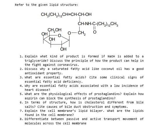 Refer to the given lipid structure:
CH,(CH,),,CH=CH-CH-OH
CH,OH
QH
CH-NH-C-(CH,),,CH,
CH2
OH
1. Explain what kind of product is formed if NAOH is added to a
triglyceride? Discuss the principle of how the product can help in
the fight against coronavirus.
2. Discuss why a saturated fatty acid like coconut oil has a good
antioxidant property.
3. What are essential fatty acids? Cite some clinical signs of
essential fatty acid deficiency.
4. why are essential fatty acids associated with a low incidence of
heart disease?
5. what are the physiological effects of prostaglandins? Explain how
aspirin can block the synthesis of prostaglandins?
6. In terms of structure, how is cholesterol different from bile
salts? Cite causes of bile duct obstruction and symptoms.
7. Explain the cell membrane's lipid bilayer. What are the lipids
found in the cell membrane?
8. Differentiate between passive and active transport movement of
molecules across the cell membrane
