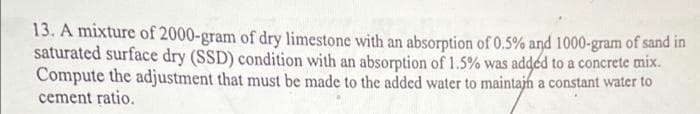 13. A mixture of 2000-gram of dry limestone with an absorption of 0.5% and 1000-gram of sand in
saturated surface dry (SSD) condition with an absorption of 1.5% was added to a concrete mix.
Compute the adjustment that must be made to the added water to maintajn a constant water to
cement ratio.
