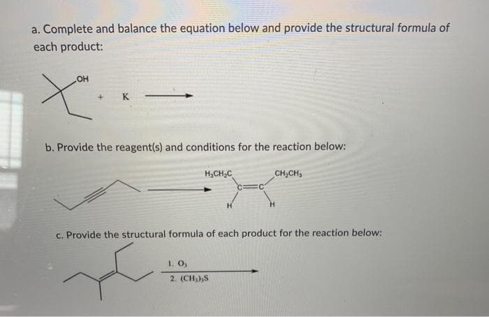 a. Complete and balance the equation below and provide the structural formula of
each product:
OH
b. Provide the reagent(s) and conditions for the reaction below:
H,CH;C
CH,CH,
c. Provide the structural formula of each product for the reaction below:
1. O,
2. (CH)),S

