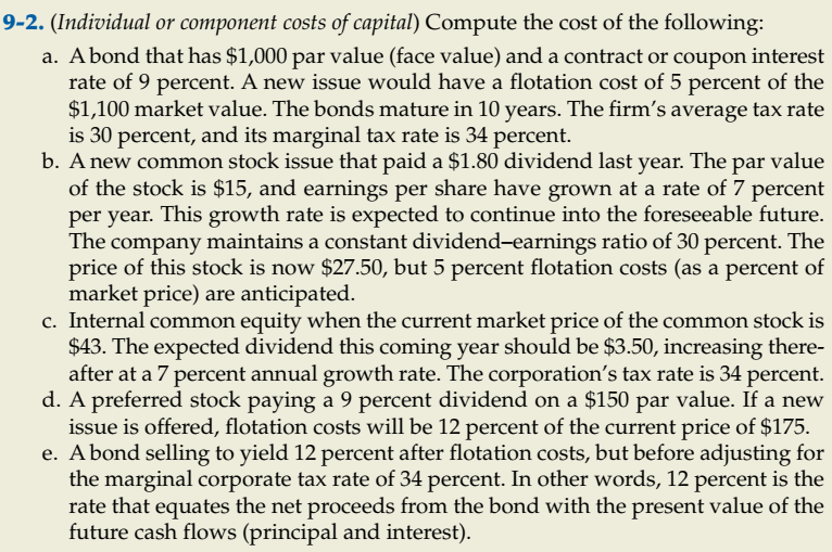 9-2. (Individual or component costs of capital) Compute the cost of the following:
a. Abond that has $1,000 par value (face value) and a contract or coupon interest
rate of 9 percent. A new issue would have a flotation cost of 5 percent of the
$1,100 market value. The bonds mature in 10 years. The firm's average tax rate
is 30 percent, and its marginal tax rate is 34 percent.
b. A new common stock issue that paid a $1.80 dividend last year. The par value
of the stock is $15, and earnings per share have grown at a rate of 7 percent
per year. This growth rate is expected to continue into the foreseeable future.
The company maintains a constant dividend-earnings ratio of 30 percent. The
price of this stock is now $27.50, but 5 percent flotation costs (as a percent of
market price) are anticipated.
c. Internal common equity when the current market price of the common stock is
$43. The expected dividend this coming year should be $3.50, increasing there-
after at a 7 percent annual growth rate. The corporation's tax rate is 34 percent.
d. A preferred stock paying a 9 percent dividend on a $150 par value. If a new
issue is offered, flotation costs will be 12 percent of the current price of $175.
e. Abond selling to yield 12 percent after flotation costs, but before adjusting for
the marginal corporate tax rate of 34 percent. In other words, 12 percent is the
rate that equates the net proceeds from the bond with the present value of the
future cash flows (principal and interest).
