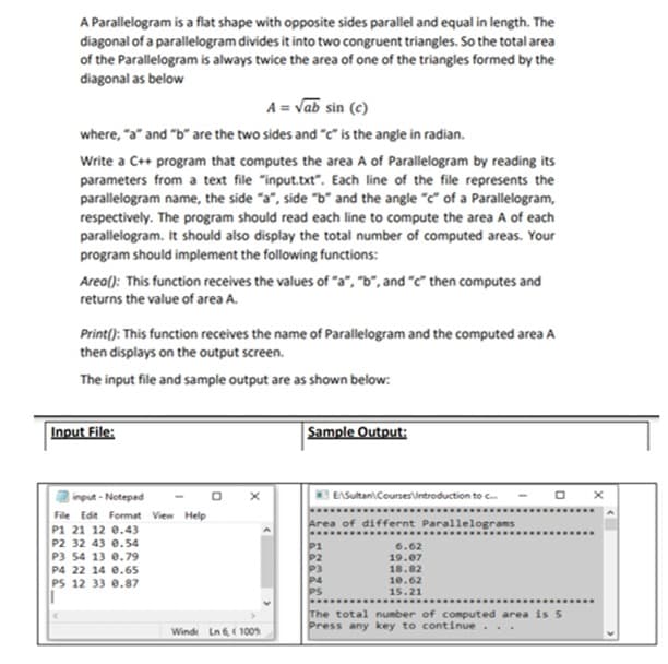A Parallelogram is a flat shape with opposite sides parallel and equal in length. The
diagonal of a parallelogram divides it into two congruent triangles. So the total area
of the Parallelogram is always twice the area of one of the triangles formed by the
diagonal as below
A = Vab sin (c)
where, "a" and "b" are the two sides and "c" is the angle in radian.
Write a C++ program that computes the area A of Parallelogram by reading its
parameters from a text file "input.txt". Each line of the file represents the
parallelogram name, the side "a", side "b" and the angle "c" of a Parallelogram,
respectively. The program should read each line to compute the area A of each
parallelogram. It should also display the total number of computed areas. Your
program should implement the following functions:
Area(): This function receives the values of "a", "b", and "c" then computes and
returns the value of area A.
Print(): This function receives the name of Parallelogram and the computed area A
then displays on the output screen.
The input file and sample output are as shown below:
Input File:
Sample Output:
input - Notepad
EASultan\Coursesintroduction to c
File Edit Format View Help
Area of differnt Parallelograms
P1 21 12 e.43
P2 32 43 e.54
P3 54 13 0.79
P4 22 14 e.65
PS 12 33 0.87
6.62
19.07
18.82
P2
P4
PS
10.62
15.21
.......
The total number of computed area is 5
Press any key to continue
Winde Ln 6, ( 100
