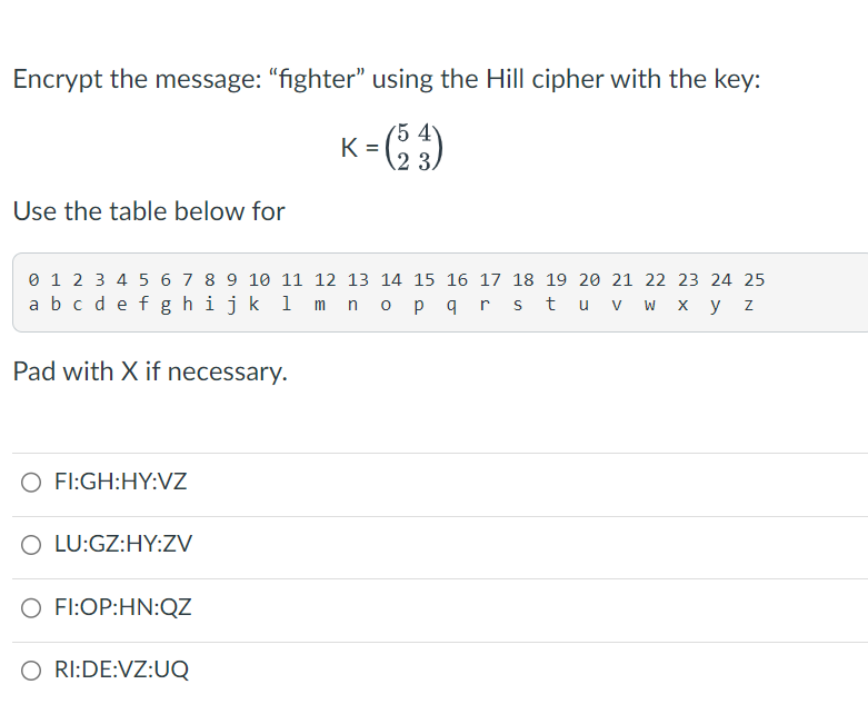 Encrypt the message: "fighter" using the Hill cipher with the key:
K = (53)
Use the table below for
0 1 2 3 4 5 6 7 8 9 10 11 12 13 14 15 16 17 18 19 20 21 22 23 24 25
a b c d e f g h i j k l m n o p q r s t u v w x y z
Pad with X if necessary.
O FI:GH:HY:VZ
O LU:GZ:HY:ZV
O FI:OP:HN:QZ
O RI:DE:VZ:UQ