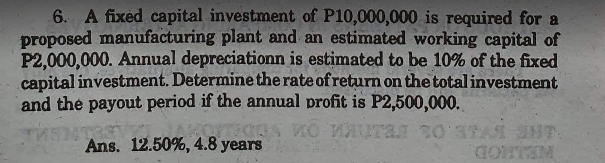 6. A fixed capital investment of P10,000,000 is required for a
proposed manufacturing plant and an estimated working capital of
P2,000,000. Annual depreciationn is estimated to be 10% of the fixed
capital investment. Determine the rate of return on the total investment
and the payout period if the annual profit is P2,500,000.
THENTREV
ura 30 37
Ans. 12.50%, 4.8 years
CONTEM