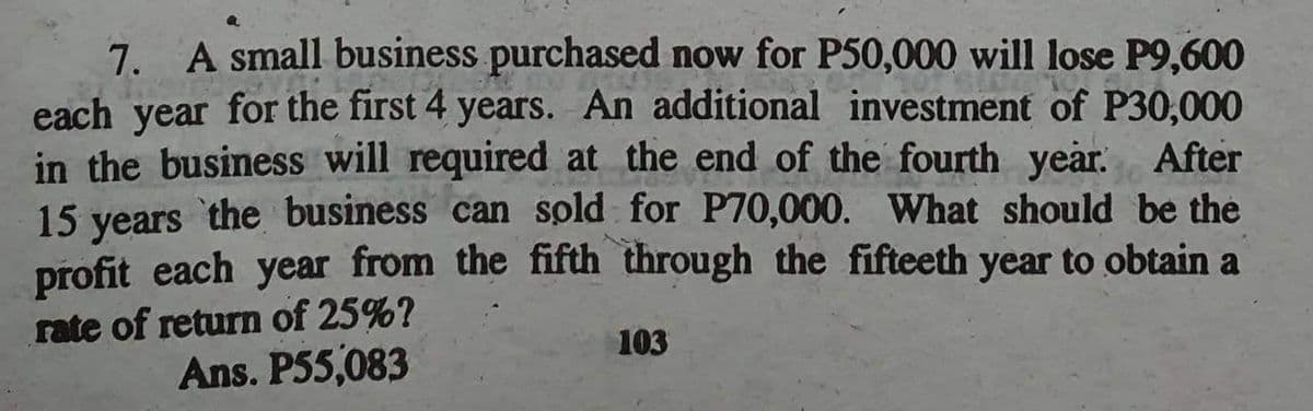 7. A small business purchased now for P50,000 will lose P9,600
each year for the first 4 years. An additional investment of P30,000
in the business will required at the end of the fourth year. After
15 years the business can sold for P70,000. What should be the
profit each year from the fifth through the fifteeth year to obtain a
rate of return of 25%?
Ans. P55,083
103