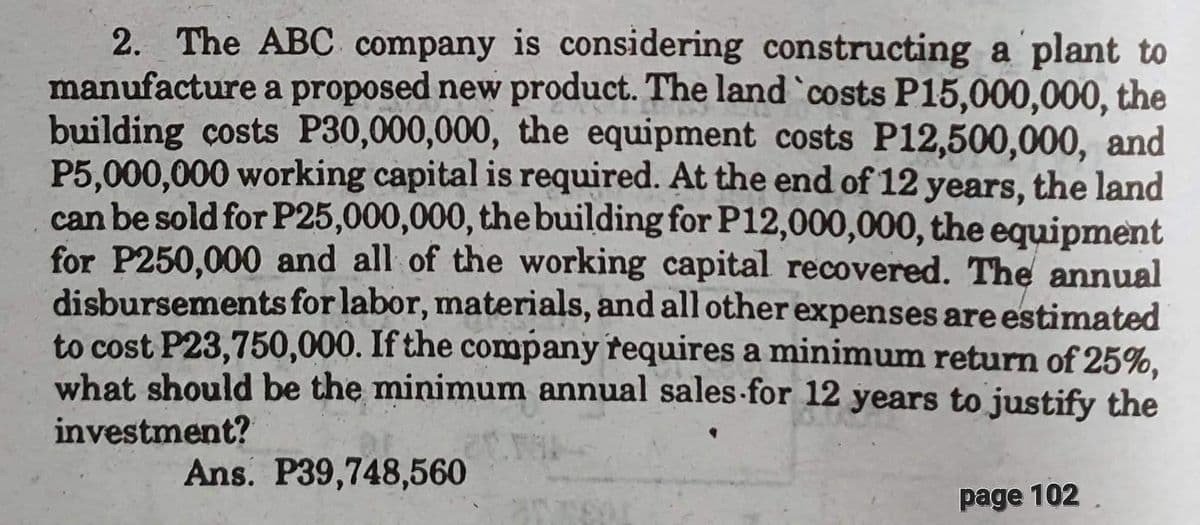 2. The ABC company is considering constructing a plant to
manufacture a proposed new product. The land `costs P15,000,000, the
building costs P30,000,000, the equipment costs P12,500,000, and
P5,000,000 working capital is required. At the end of 12 years, the land
can be sold for P25,000,000, the building for P12,000,000, the equipment
for P250,000 and all of the working capital recovered. The annual
disbursements for labor, materials, and all other expenses are estimated
to cost P23,750,000. If the company requires a minimum return of 25%,
what should be the minimum annual sales for 12 years to justify the
investment?
Ans. P39,748,560
page 102