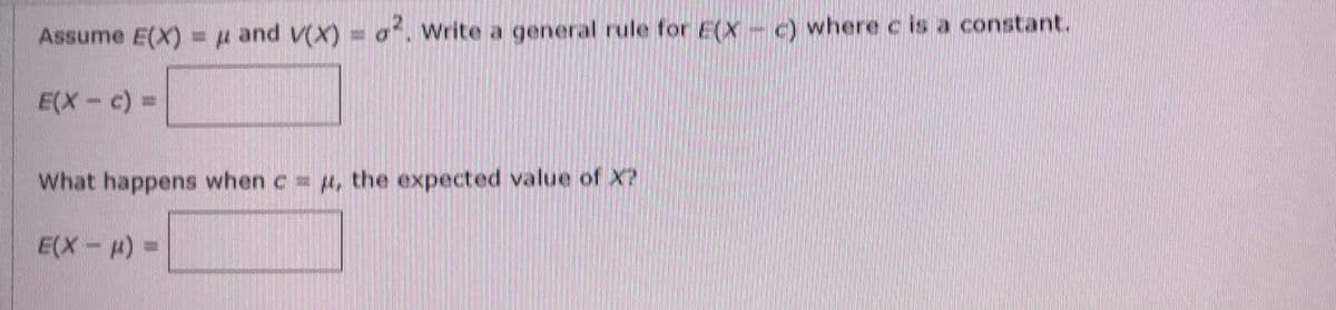 Assume E(X) = μ and V(X) = ². Write a general rule for E(X- c) where c is a constant.
E(X - c) =
What happens when c = 4, the expected value of X?
E(X-μ) =