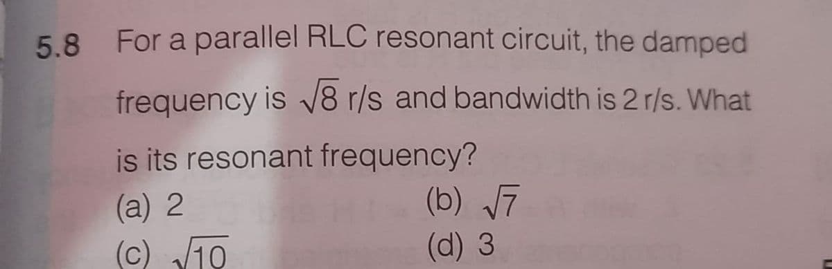 5.8 For a parallel RLC resonant circuit, the damped
frequency is V8 r/s and bandwidth is 2 r/s. What
is its resonant frequency?
(b) 7
(a) 2
(c) V10
(d) 3
