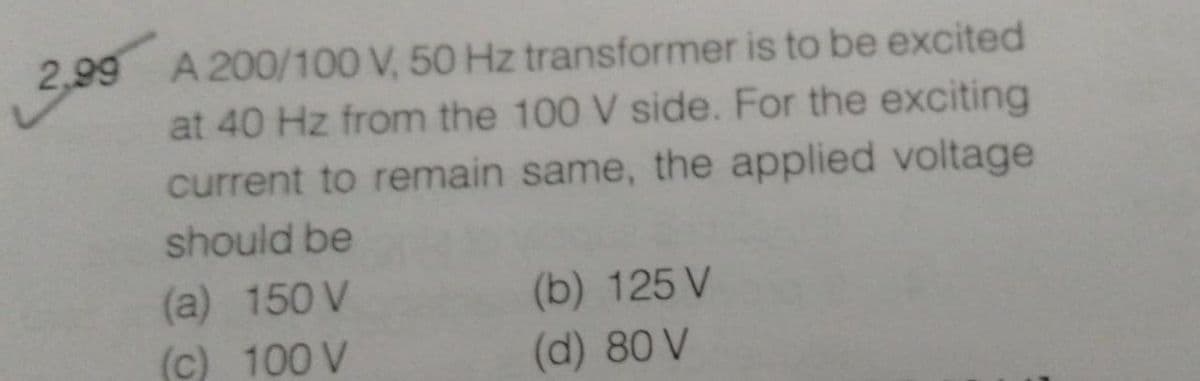 2,99 A 200/100 V, 50 Hz transformer is to be excited
at 40 Hz from the 100 V side. For the exciting
current to remain same, the applied voltage
should be
(a) 150 V
(b) 125 V
(c) 100 V
(d) 80 V
