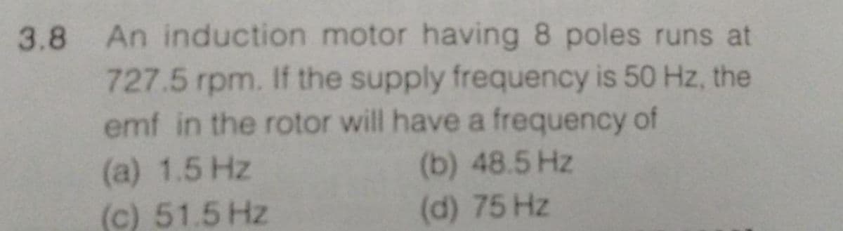 3.8 An induction motor having 8 poles runs at
727.5 rpm. If the supply frequency is 50 Hz, the
emf in the rotor will have a frequency of
(a) 1.5 Hz
(b) 48.5 Hz
(c) 51.5 Hz
(d) 75 Hz
