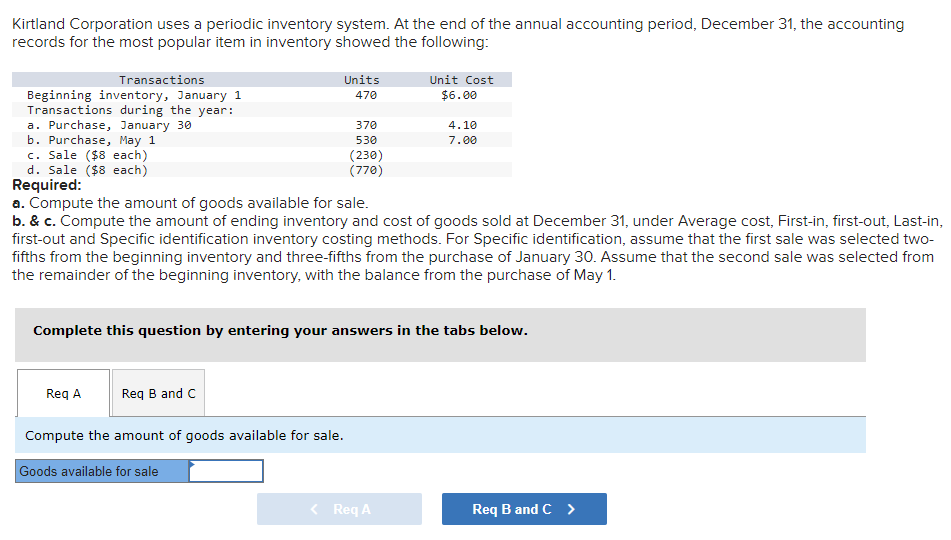 Kirtland Corporation uses a periodic inventory system. At the end of the annual accounting period, December 31, the accounting
records for the most popular item in inventory showed the following:
Transactions
Beginning inventory, January 1
Transactions during the year:
a. Purchase, January 30
b. Purchase, May 1
c. Sale ($8 each)
d. Sale ($8 each)
Units
470
370
530
(230)
(770)
Req A
Req B and C
Compute the amount of goods available for sale.
Goods available for sale
Required:
a. Compute the amount of goods available for sale.
b. & c. Compute the amount of ending inventory and cost of goods sold at December 31, under Average cost, First-in, first-out, Last-in,
first-out and Specific identification inventory costing methods. For Specific identification, assume that the first sale was selected two-
fifths from the beginning inventory and three-fifths from the purchase of January 30. Assume that the second sale was selected from
the remainder of the beginning inventory, with the balance from the purchase of May 1.
Unit Cost
$6.00
Complete this question by entering your answers in the tabs below.
4.10
7.00
< Req A
Req B and C >