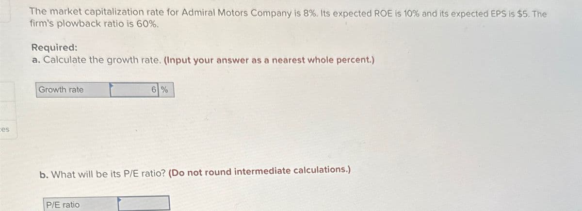 es
The market capitalization rate for Admiral Motors Company is 8%. Its expected ROE is 10% and its expected EPS is $5. The
firm's plowback ratio is 60%.
Required:
a. Calculate the growth rate. (Input your answer as a nearest whole percent.)
Growth rate
6%
b. What will be its P/E ratio? (Do not round intermediate calculations.)
P/E ratio