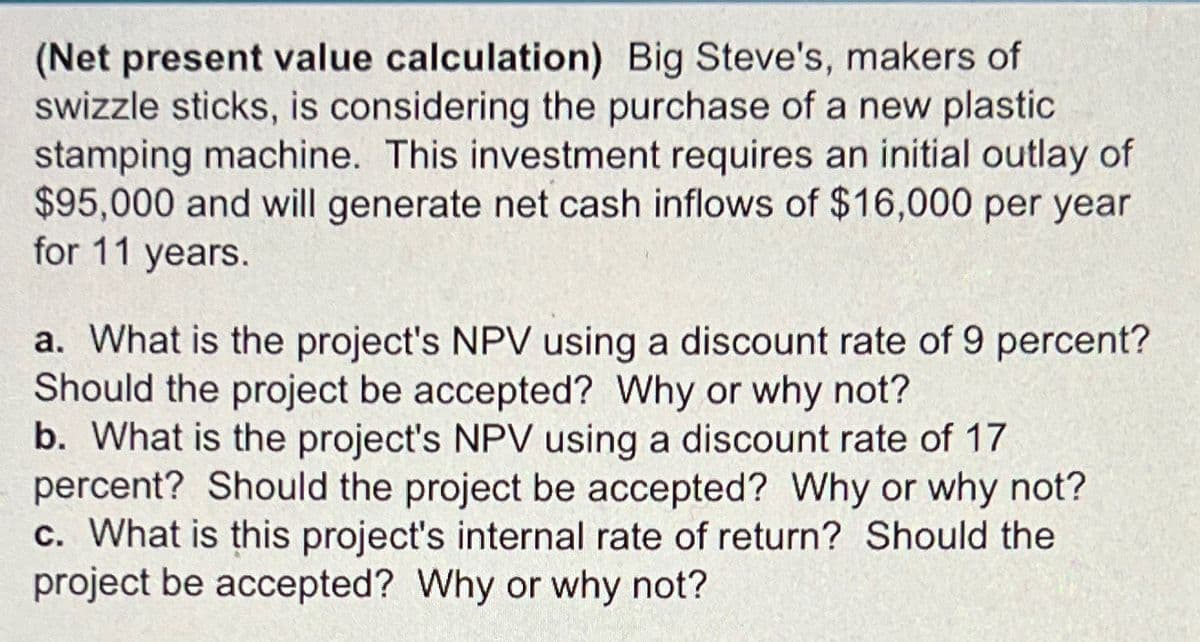 (Net present value calculation) Big Steve's, makers of
swizzle sticks, is considering the purchase of a new plastic
stamping machine. This investment requires an initial outlay of
$95,000 and will generate net cash inflows of $16,000 per year
for 11 years.
a. What is the project's NPV using a discount rate of 9 percent?
Should the project be accepted? Why or why not?
b. What is the project's NPV using a discount rate of 17
percent? Should the project be accepted? Why or why not?
c. What is this project's internal rate of return? Should the
project be accepted? Why or why not?