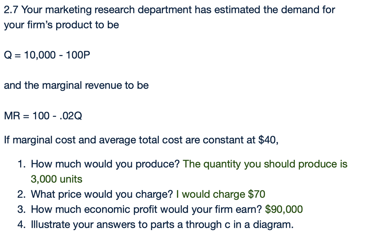 2.7 Your marketing research department has estimated the demand for
your firm's product to be
Q=10,000 100P
and the marginal revenue to be
MR 100 .02Q
=
If marginal cost and average total cost are constant at $40,
1. How much would you produce? The quantity you should produce is
3,000 units
2. What price would you charge? I would charge $70
3. How much economic profit would your firm earn? $90,000
4. Illustrate your answers to parts a through c in a diagram.